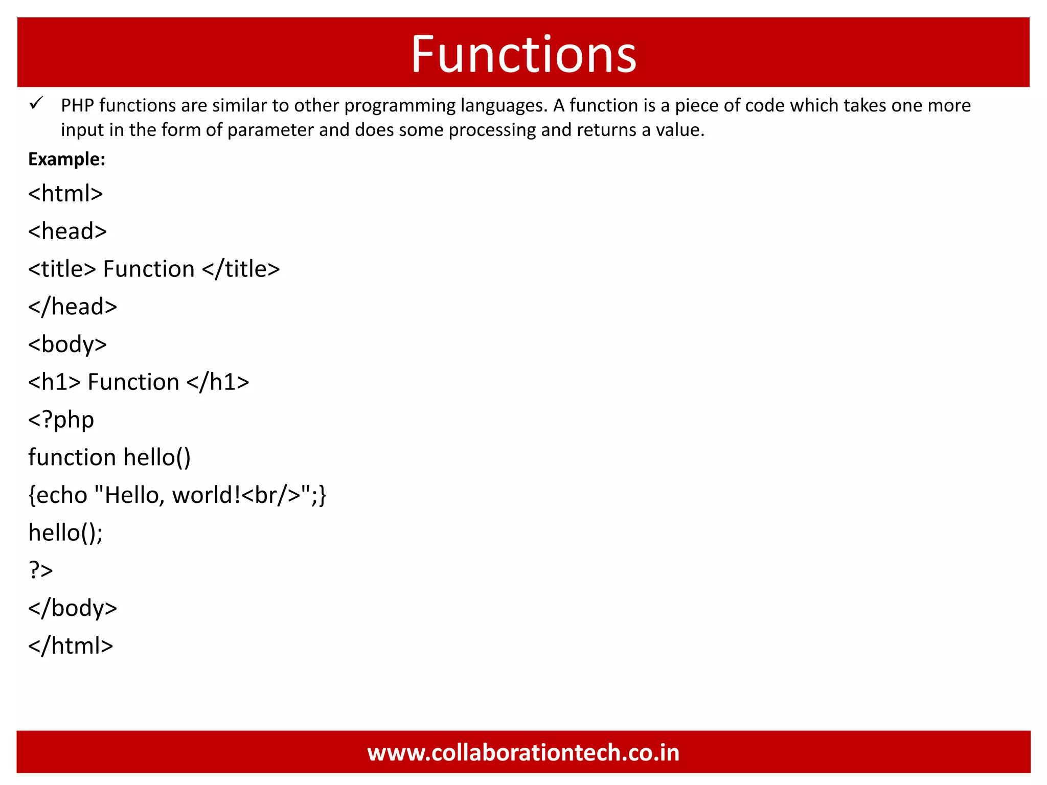 Functions
 PHP functions are similar to other programming languages. A function is a piece of code which takes one more
input in the form of parameter and does some processing and returns a value.
Example:
<html>
<head>
<title> Function </title>
</head>
<body>
<h1> Function </h1>
<?php
function hello()
{echo "Hello, world!<br/>";}
hello();
?>
</body>
</html>
www.collaborationtech.co.in
 
