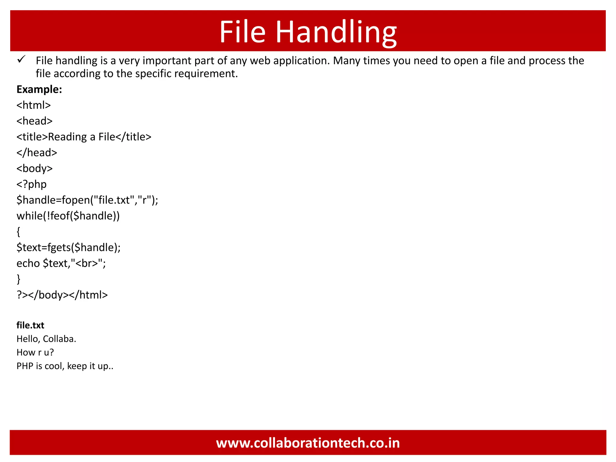 File Handling
 File handling is a very important part of any web application. Many times you need to open a file and process the
file according to the specific requirement.
Example:
<html>
<head>
<title>Reading a File</title>
</head>
<body>
<?php
$handle=fopen("file.txt","r");
while(!feof($handle))
{
$text=fgets($handle);
echo $text,"<br>";
}
?></body></html>
file.txt
Hello, Collaba.
How r u?
PHP is cool, keep it up..
www.collaborationtech.co.in
 