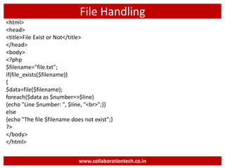 File Handling
<html>
<head>
<title>File Exist or Not</title>
</head>
<body>
<?php
$filename="file.txt";
if(file_exists($filename))
{
$data=file($filename);
foreach($data as $number=>$line)
{echo "Line $number: ", $line, "<br>";}}
else
{echo "The file $filename does not exist";}
?>
</body>
</html>
www.collaborationtech.co.in
 