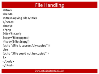File Handling
<html>
<head>
<title>Copying File</title>
</head>
<body>
<?php
$file='file.txt';
$copy='filecopy.txt';
if(copy($file,$copy))
{echo "$file is successfuly copied";}
else
{echo "$file could not be copied";}
?>
</body>
</html>
www.collaborationtech.co.in
 