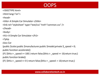 OOPS
<!DOCTYPE html>
<html lang="en">
<head>
<title> A Simple Car Simulator </title>
<link rel="stylesheet" type="text/css" href="common.css" />
</head>
<body>
<h1> A Simple Car Simulator </h1>
<?php
class Car
{public $color;public $manufacturer;public $model;private $_speed = 0;
public function accelerate()
{if ( $this-> _speed >= 100 ) return false;$this-> _speed += 10;return true;}
public function brake()
{if ( $this-> _speed <= 0 ) return false;$this-> _speed -= 10;return true;}
www.collaborationtech.co.in
 