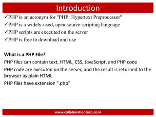 Introduction
PHP is an acronym for "PHP: Hypertext Preprocessor"
PHP is a widely-used, open source scripting language
PHP scripts are executed on the server
PHP is free to download and use
What is a PHP File?
PHP files can contain text, HTML, CSS, JavaScript, and PHP code
PHP code are executed on the server, and the result is returned to the
browser as plain HTML
PHP files have extension ".php"
www.collaborationtech.co.in
 