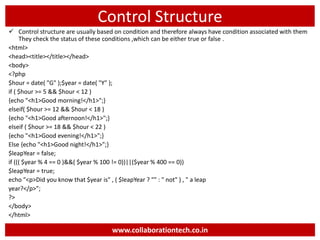 Control Structure
 Control structure are usually based on condition and therefore always have condition associated with them
They check the status of these conditions ,which can be either true or false .
<html>
<head><title></title></head>
<body>
<?php
$hour = date( "G" );$year = date( "Y" );
if ( $hour >= 5 && $hour < 12 )
{echo "<h1>Good morning!</h1>";}
elseif( $hour >= 12 && $hour < 18 )
{echo "<h1>Good afternoon!</h1>";}
elseif ( $hour >= 18 && $hour < 22 )
{echo "<h1>Good evening!</h1>";}
Else {echo "<h1>Good night!</h1>";}
$leapYear = false;
if ((( $year % 4 == 0 )&&( $year % 100 != 0))||($year % 400 == 0))
$leapYear = true;
echo "<p>Did you know that $year is" , ( $leapYear ? "" : " not" ) , " a leap
year?</p>";
?>
</body>
</html>
www.collaborationtech.co.in
 