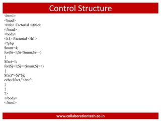 Control Structure
<html>
<head>
<title> Factorial </title>
</head>
<body>
<h1> Factorial </h1>
<?php
$num=4;
for($i=1;$i<$num;$i++)
{
$fact=1;
for($j=1;$j<=$num;$j++)
{
$fact*=$i*$j;
echo $fact,"<br>";
}
}
?>
</body>
</html>
www.collaborationtech.co.in
 