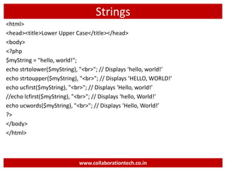 Strings
<html>
<head><title>Lower Upper Case</title></head>
<body>
<?php
$myString = "hello, world!";
echo strtolower($myString), "<br>"; // Displays ‘hello, world!’
echo strtoupper($myString), "<br>"; // Displays ‘HELLO, WORLD!’
echo ucfirst($myString), "<br>"; // Displays ‘Hello, world!’
//echo lcfirst($myString), "<br>"; // Displays ‘hello, World!’
echo ucwords($myString), "<br>"; // Displays ‘Hello, World!’
?>
</body>
</html>
www.collaborationtech.co.in
 