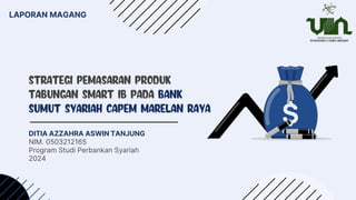 STRATEGI PEMASARAN PRODUK
TABUNGAN SMART IB PADA BANK
SUMUT SYARIAH CAPEM MARELAN RAYA
DITIA AZZAHRA ASWIN TANJUNG
NIM. 0503212165
Program Studi Perbankan Syariah
2024
LAPORAN MAGANG
 