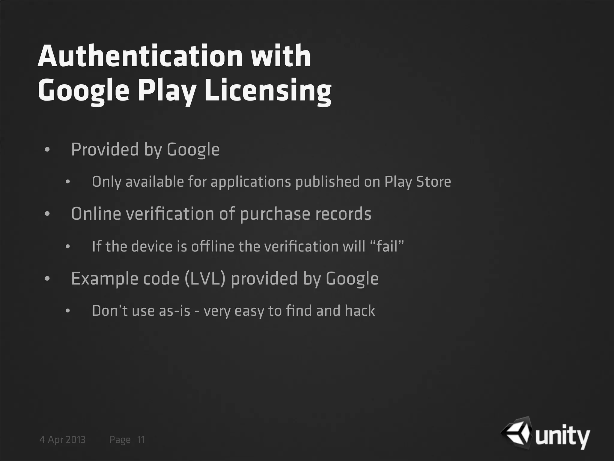 4 Apr 2013 Page
Authentication with
Google Play Licensing
• Provided by Google
• Only available for applications published on Play Store
• Online veriﬁcation of purchase records
• If the device is offline the veriﬁcation will “fail”
• Example code (LVL) provided by Google
• Don’t use as-is - very easy to ﬁnd and hack
11
 