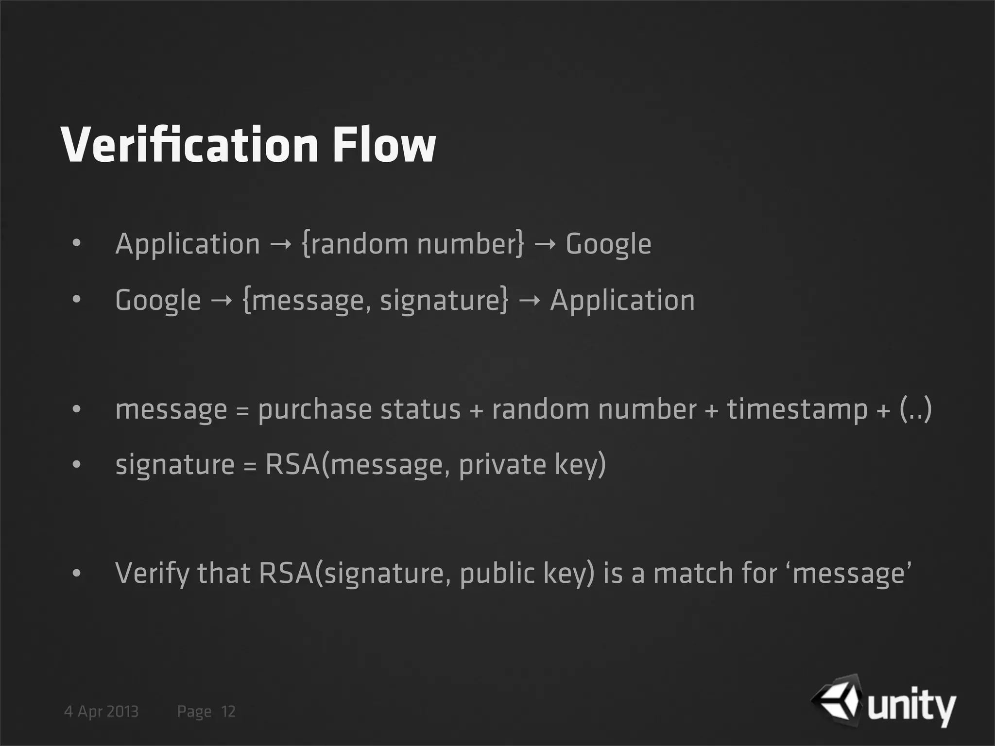4 Apr 2013 Page
Veriﬁcation Flow
• Application → {random number} → Google
• Google → {message, signature} → Application
• message = purchase status + random number + timestamp + (..)
• signature = RSA(message, private key)
• Verify that RSA(signature, public key) is a match for ‘message’
12
 