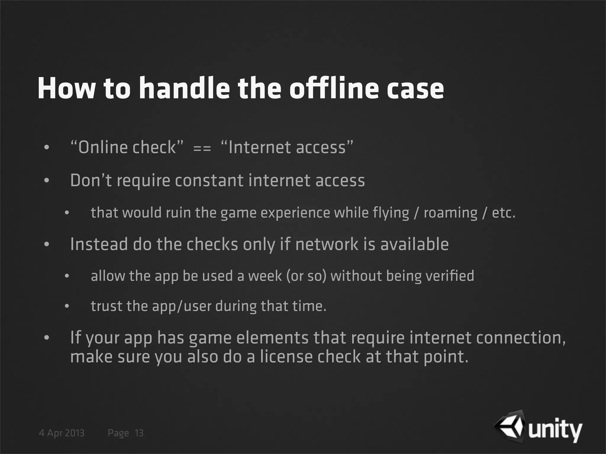 4 Apr 2013 Page
How to handle the offline case
• “Online check” == “Internet access”
• Don’t require constant internet access
• that would ruin the game experience while ﬂying / roaming / etc.
• Instead do the checks only if network is available
• allow the app be used a week (or so) without being veriﬁed
• trust the app/user during that time.
• If your app has game elements that require internet connection,
make sure you also do a license check at that point.
13
 