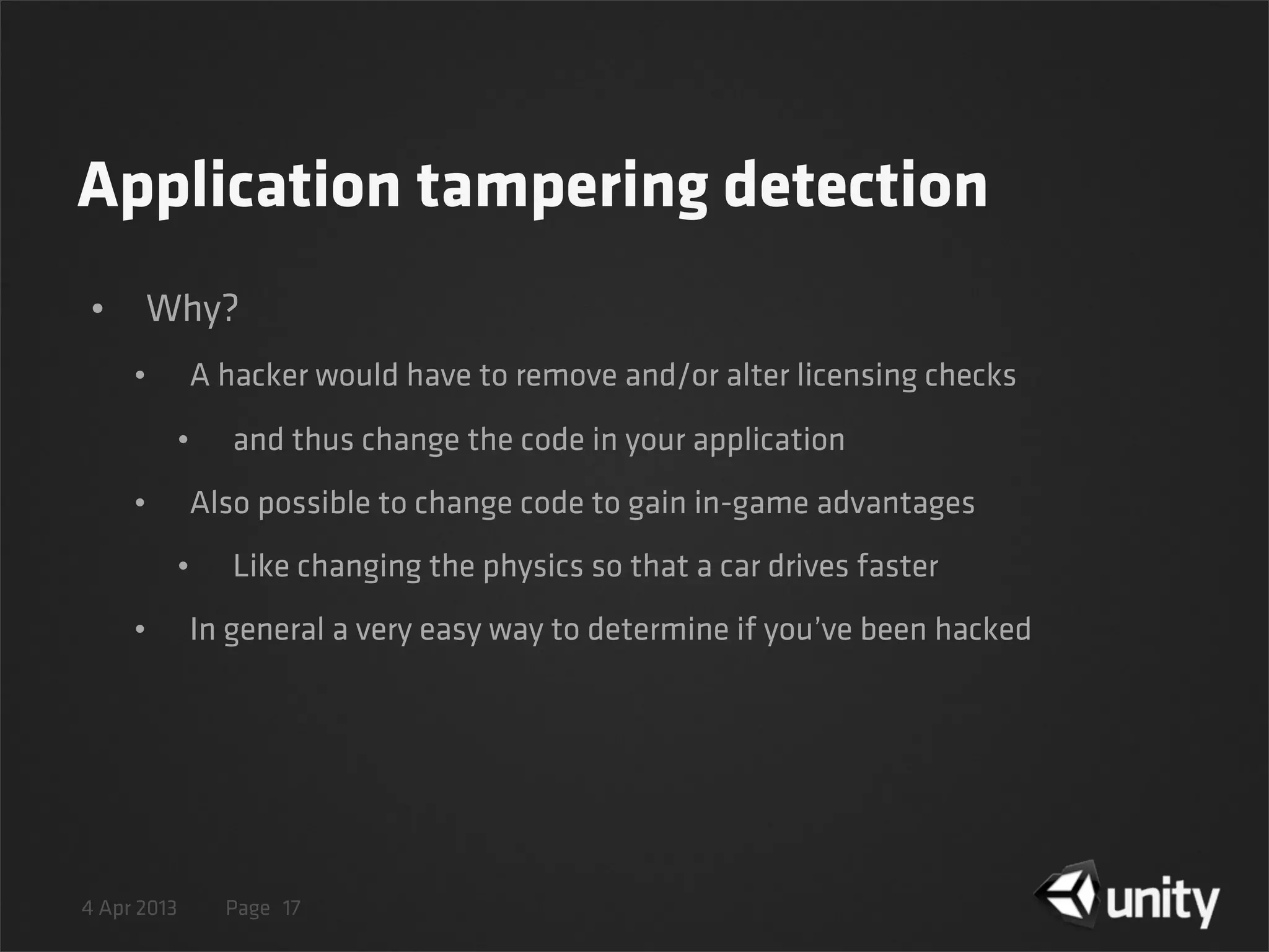 4 Apr 2013 Page
Application tampering detection
• Why?
• A hacker would have to remove and/or alter licensing checks
• and thus change the code in your application
• Also possible to change code to gain in-game advantages
• Like changing the physics so that a car drives faster
• In general a very easy way to determine if you’ve been hacked
17
 