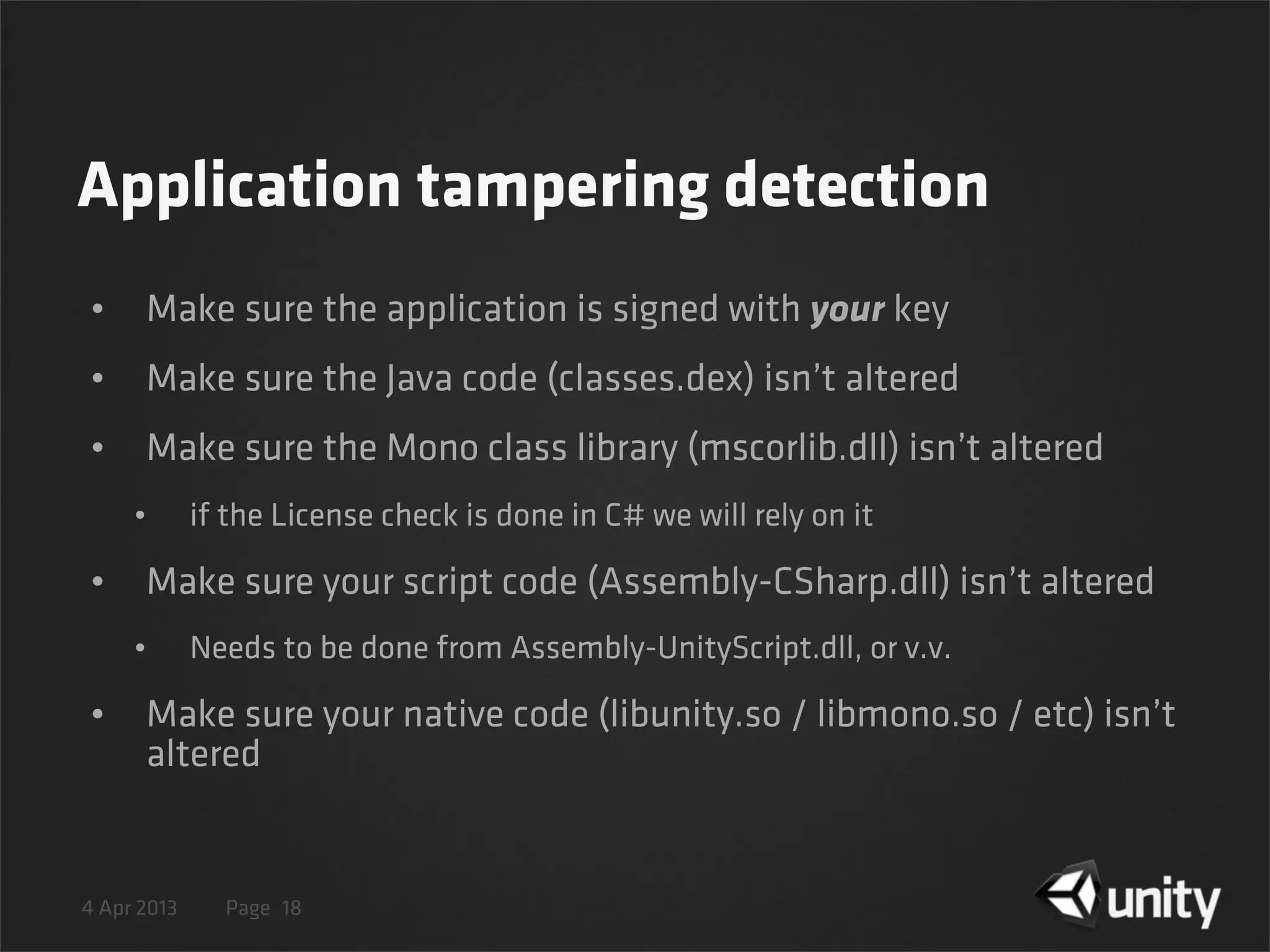 4 Apr 2013 Page
Application tampering detection
• Make sure the application is signed with your key
• Make sure the Java code (classes.dex) isn’t altered
• Make sure the Mono class library (mscorlib.dll) isn’t altered
• if the License check is done in C# we will rely on it
• Make sure your script code (Assembly-CSharp.dll) isn’t altered
• Needs to be done from Assembly-UnityScript.dll, or v.v.
• Make sure your native code (libunity.so / libmono.so / etc) isn’t
altered
18
 