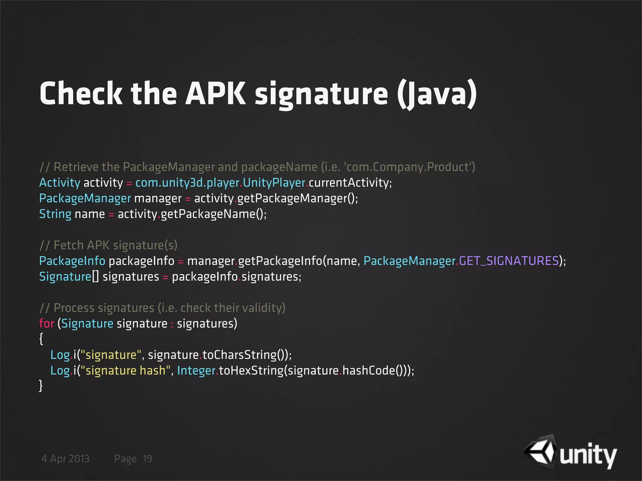 4 Apr 2013 Page
Check the APK signature (Java)
19
// Retrieve the PackageManager and packageName (i.e. 'com.Company.Product')
Activity activity = com.unity3d.player.UnityPlayer.currentActivity;
PackageManager manager = activity.getPackageManager();
String name = activity.getPackageName();
// Fetch APK signature(s)
PackageInfo packageInfo = manager.getPackageInfo(name, PackageManager.GET_SIGNATURES);
Signature[] signatures = packageInfo.signatures;
// Process signatures (i.e. check their validity)
for (Signature signature : signatures)
{
    Log.i("signature", signature.toCharsString());
    Log.i("signature hash", Integer.toHexString(signature.hashCode()));
}
 