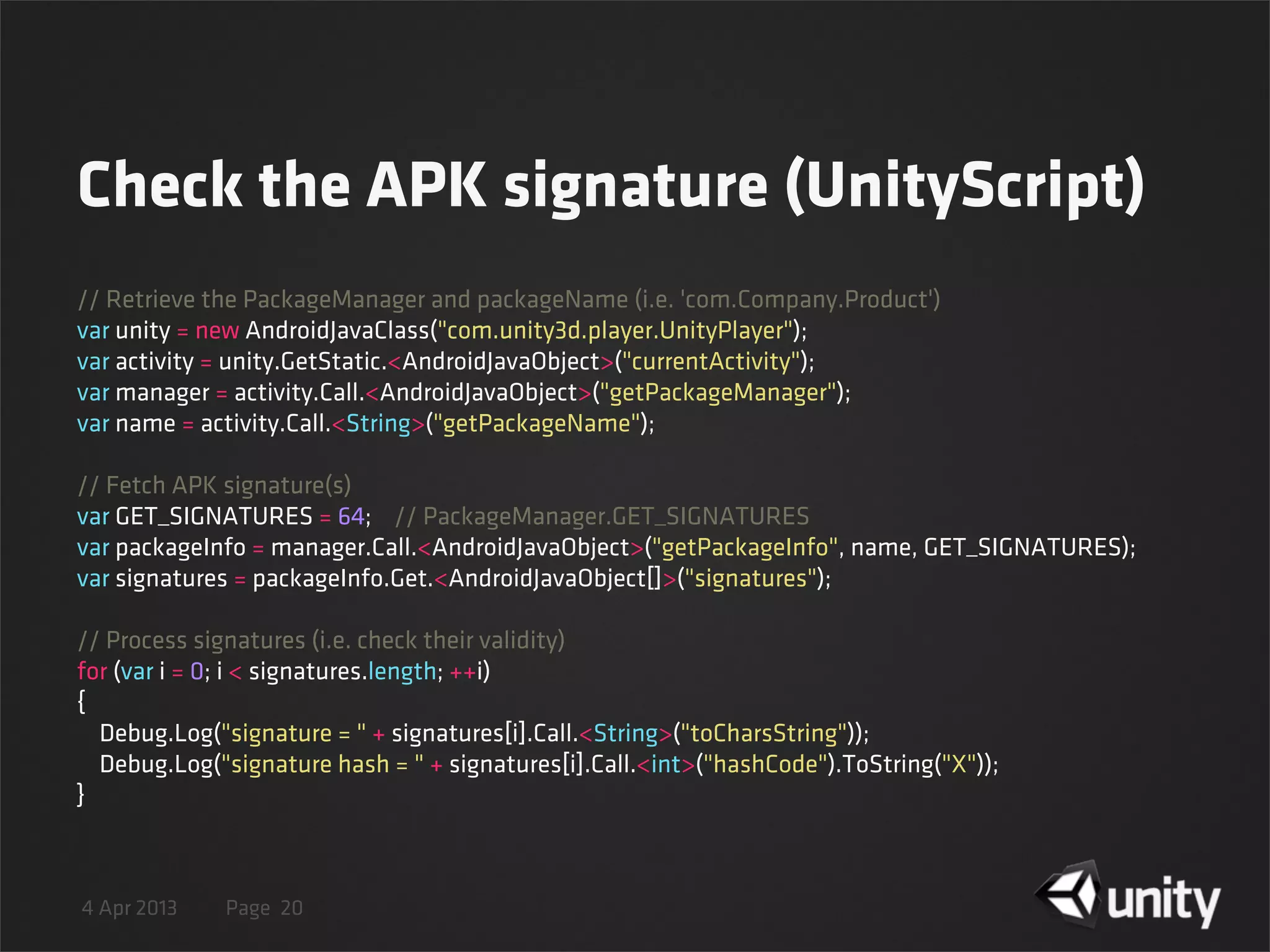 4 Apr 2013 Page
Check the APK signature (UnityScript)
20
// Retrieve the PackageManager and packageName (i.e. 'com.Company.Product')
var unity = new AndroidJavaClass("com.unity3d.player.UnityPlayer");
var activity = unity.GetStatic.<AndroidJavaObject>("currentActivity");
var manager = activity.Call.<AndroidJavaObject>("getPackageManager");
var name = activity.Call.<String>("getPackageName");
// Fetch APK signature(s)
var GET_SIGNATURES = 64;    // PackageManager.GET_SIGNATURES
var packageInfo = manager.Call.<AndroidJavaObject>("getPackageInfo", name, GET_SIGNATURES);
var signatures = packageInfo.Get.<AndroidJavaObject[]>("signatures");
// Process signatures (i.e. check their validity)
for (var i = 0; i < signatures.length; ++i)
{
    Debug.Log("signature = " + signatures[i].Call.<String>("toCharsString"));
    Debug.Log("signature hash = " + signatures[i].Call.<int>("hashCode").ToString("X"));
}
 
