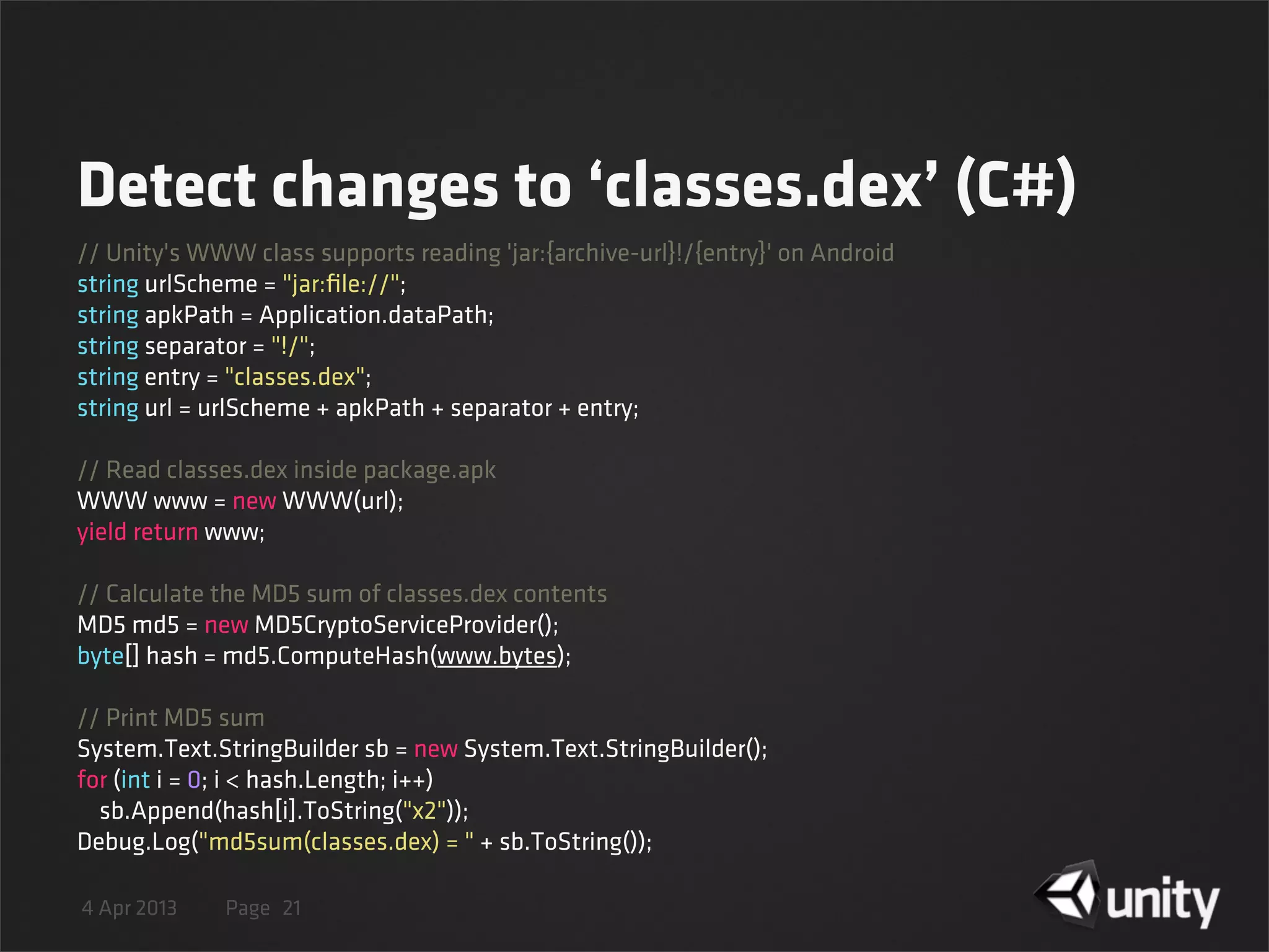 4 Apr 2013 Page
Detect changes to ‘classes.dex’ (C#)
21
// Unity's WWW class supports reading 'jar:{archive-url}!/{entry}' on Android
string urlScheme = "jar:ﬁle://";
string apkPath = Application.dataPath;
string separator = "!/";
string entry = "classes.dex";
string url = urlScheme + apkPath + separator + entry;
// Read classes.dex inside package.apk
WWW www = new WWW(url);
yield return www;
// Calculate the MD5 sum of classes.dex contents
MD5 md5 = new MD5CryptoServiceProvider();
byte[] hash = md5.ComputeHash(www.bytes);
// Print MD5 sum
System.Text.StringBuilder sb = new System.Text.StringBuilder();
for (int i = 0; i < hash.Length; i++)
    sb.Append(hash[i].ToString("x2"));
Debug.Log("md5sum(classes.dex) = " + sb.ToString());
 