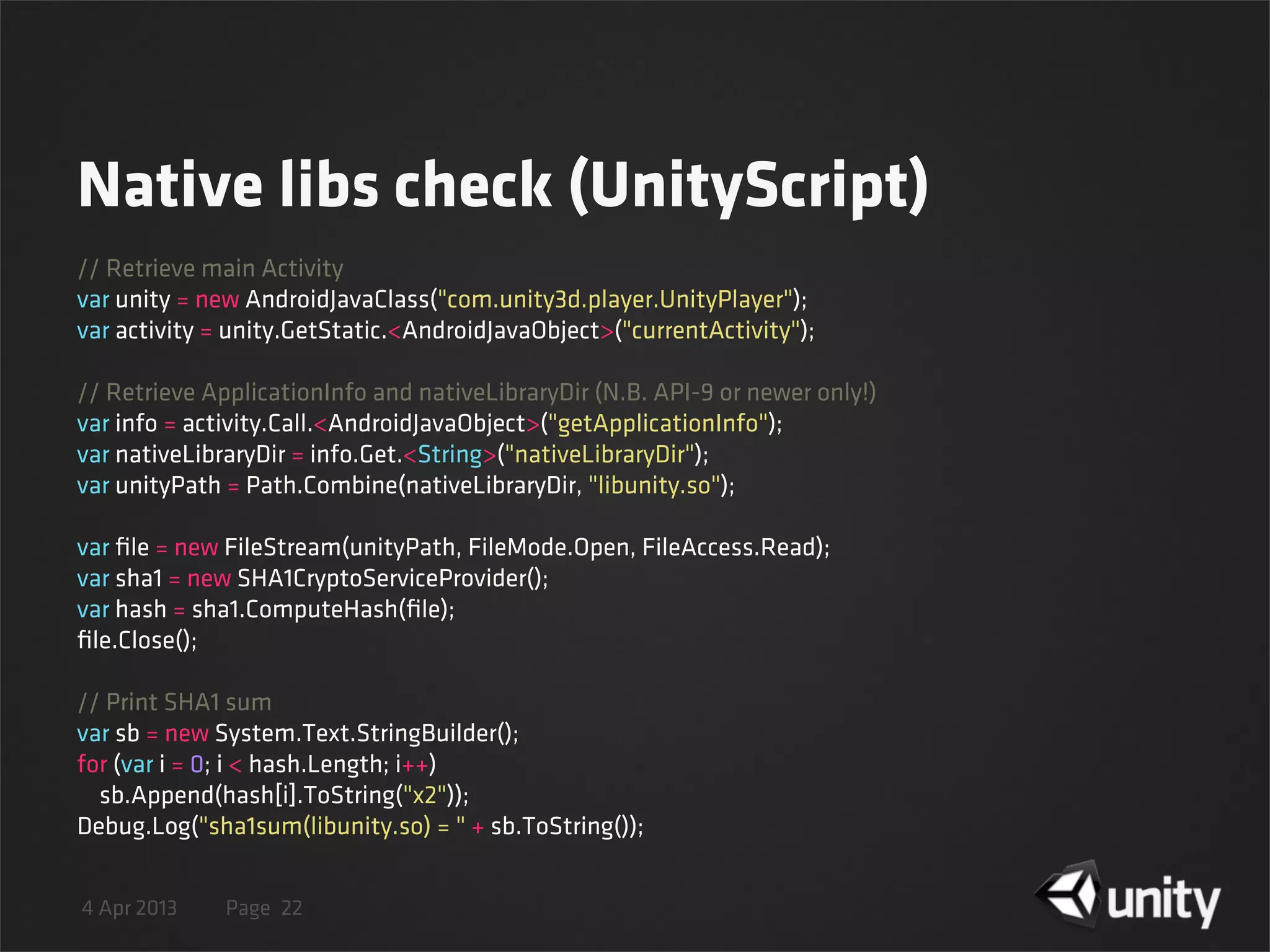 4 Apr 2013 Page
Native libs check (UnityScript)
22
// Retrieve main Activity
var unity = new AndroidJavaClass("com.unity3d.player.UnityPlayer");
var activity = unity.GetStatic.<AndroidJavaObject>("currentActivity");
// Retrieve ApplicationInfo and nativeLibraryDir (N.B. API-9 or newer only!)
var info = activity.Call.<AndroidJavaObject>("getApplicationInfo");
var nativeLibraryDir = info.Get.<String>("nativeLibraryDir");
var unityPath = Path.Combine(nativeLibraryDir, "libunity.so");
var ﬁle = new FileStream(unityPath, FileMode.Open, FileAccess.Read);
var sha1 = new SHA1CryptoServiceProvider();
var hash = sha1.ComputeHash(ﬁle);
ﬁle.Close();
// Print SHA1 sum
var sb = new System.Text.StringBuilder();
for (var i = 0; i < hash.Length; i++)
    sb.Append(hash[i].ToString("x2"));
Debug.Log("sha1sum(libunity.so) = " + sb.ToString());
 