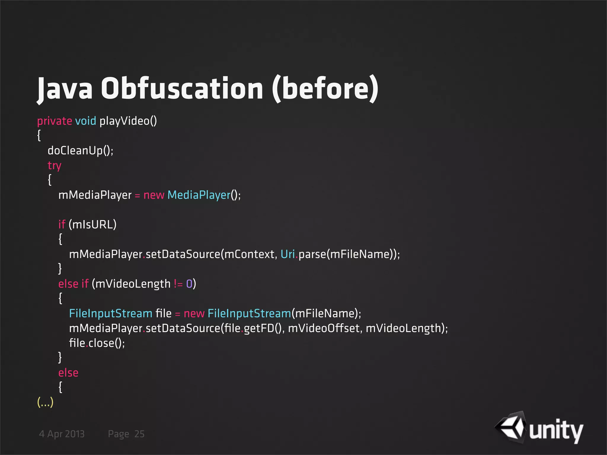 4 Apr 2013 Page
Java Obfuscation (before)
25
private void playVideo()
{
    doCleanUp();
    try
    {
        mMediaPlayer = new MediaPlayer();
        if (mIsURL)
        {
            mMediaPlayer.setDataSource(mContext, Uri.parse(mFileName));
        }
        else if (mVideoLength != 0)
        {
            FileInputStream ﬁle = new FileInputStream(mFileName);
            mMediaPlayer.setDataSource(ﬁle.getFD(), mVideoOffset, mVideoLength);
            ﬁle.close();
        }
        else
        {
(...)
 