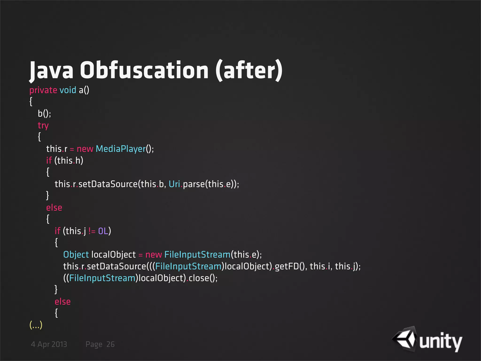4 Apr 2013 Page
Java Obfuscation (after)
26
private void a()
{
    b();
    try
    {
        this.r = new MediaPlayer();
        if (this.h)
        {
            this.r.setDataSource(this.b, Uri.parse(this.e));
        }
        else
        {
            if (this.j != 0L)
            {
                Object localObject = new FileInputStream(this.e);
                this.r.setDataSource(((FileInputStream)localObject).getFD(), this.i, this.j);
                ((FileInputStream)localObject).close();
            }
            else
            {
(...)
 