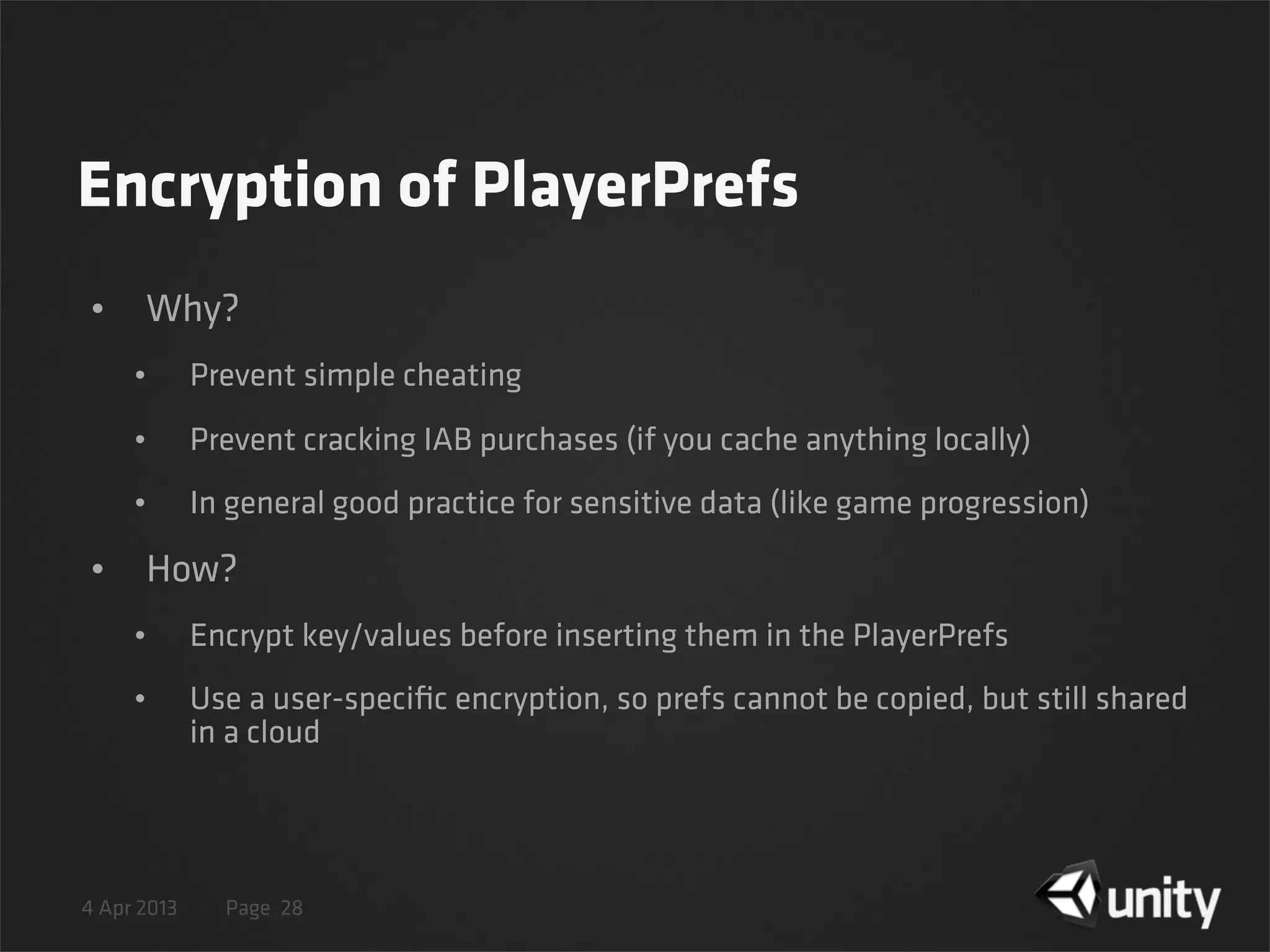 4 Apr 2013 Page
Encryption of PlayerPrefs
• Why?
• Prevent simple cheating
• Prevent cracking IAB purchases (if you cache anything locally)
• In general good practice for sensitive data (like game progression)
• How?
• Encrypt key/values before inserting them in the PlayerPrefs
• Use a user-speciﬁc encryption, so prefs cannot be copied, but still shared
in a cloud
28
 