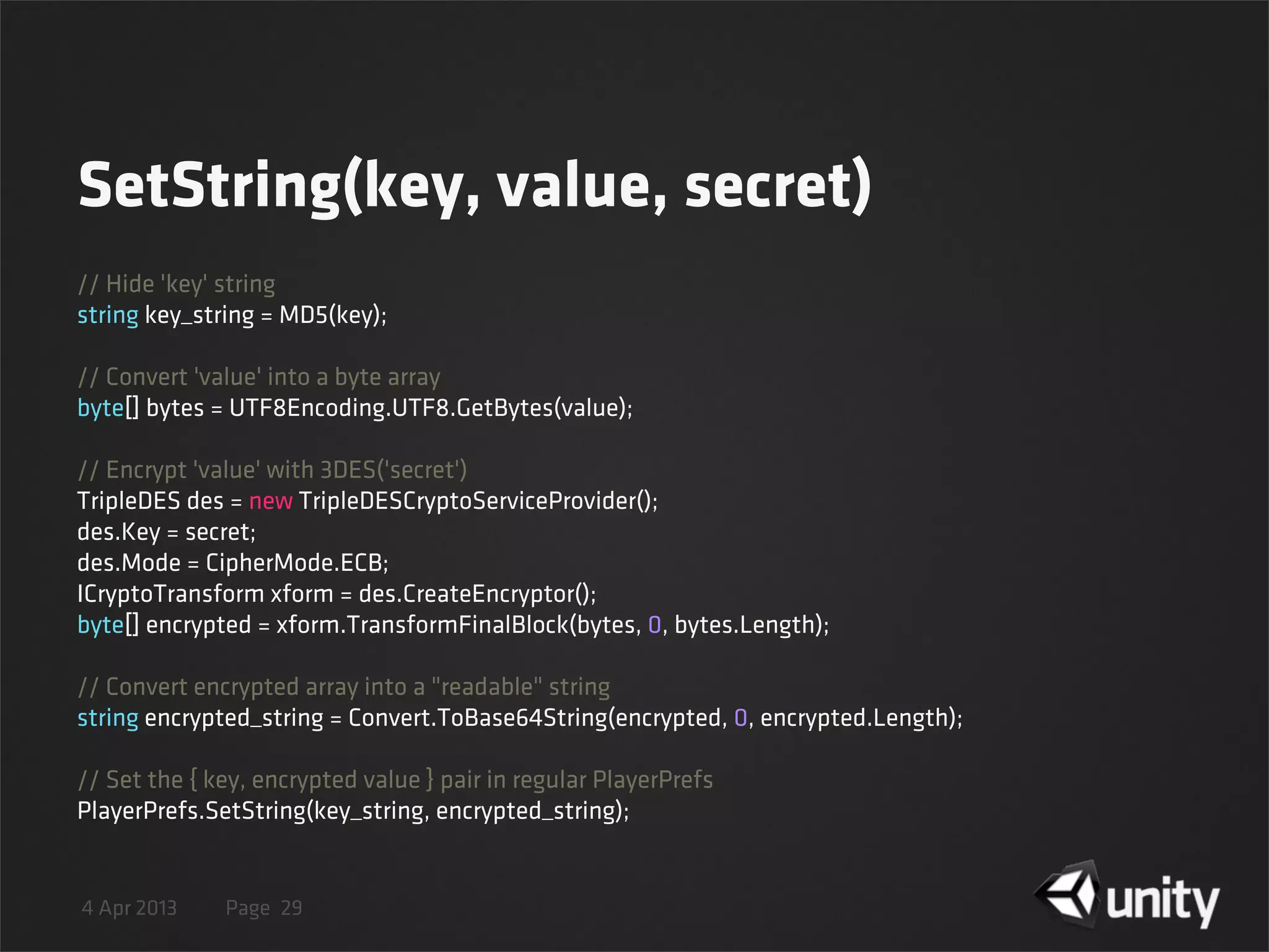 4 Apr 2013 Page
SetString(key, value, secret)
29
// Hide 'key' string
string key_string = MD5(key);
// Convert 'value' into a byte array
byte[] bytes = UTF8Encoding.UTF8.GetBytes(value);
// Encrypt 'value' with 3DES('secret')
TripleDES des = new TripleDESCryptoServiceProvider();
des.Key = secret;
des.Mode = CipherMode.ECB;
ICryptoTransform xform = des.CreateEncryptor();
byte[] encrypted = xform.TransformFinalBlock(bytes, 0, bytes.Length);
// Convert encrypted array into a "readable" string
string encrypted_string = Convert.ToBase64String(encrypted, 0, encrypted.Length);
// Set the { key, encrypted value } pair in regular PlayerPrefs
PlayerPrefs.SetString(key_string, encrypted_string);
 