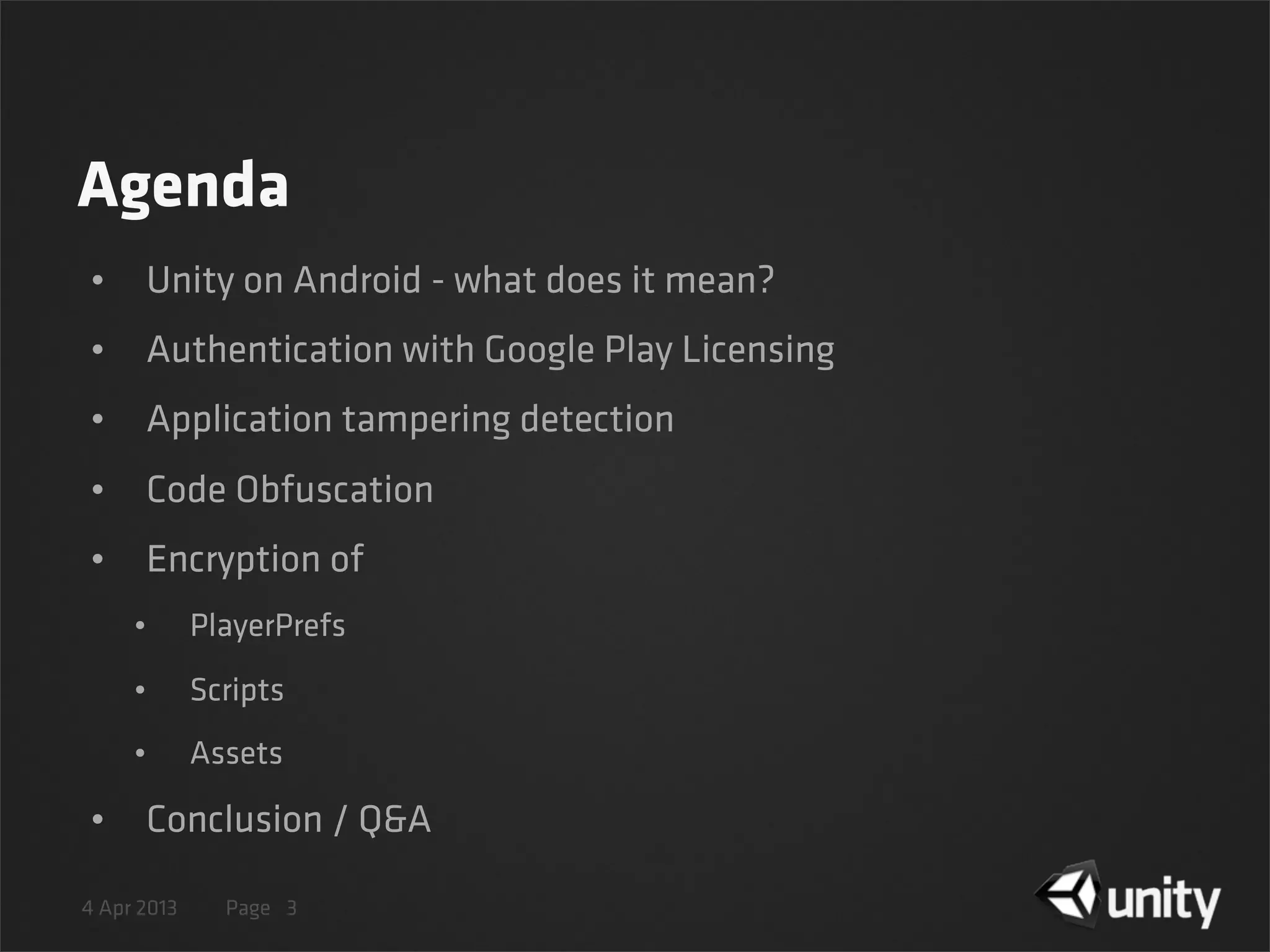 4 Apr 2013 Page
Agenda
• Unity on Android - what does it mean?
• Authentication with Google Play Licensing
• Application tampering detection
• Code Obfuscation
• Encryption of
• PlayerPrefs
• Scripts
• Assets
• Conclusion / Q&A
3
 