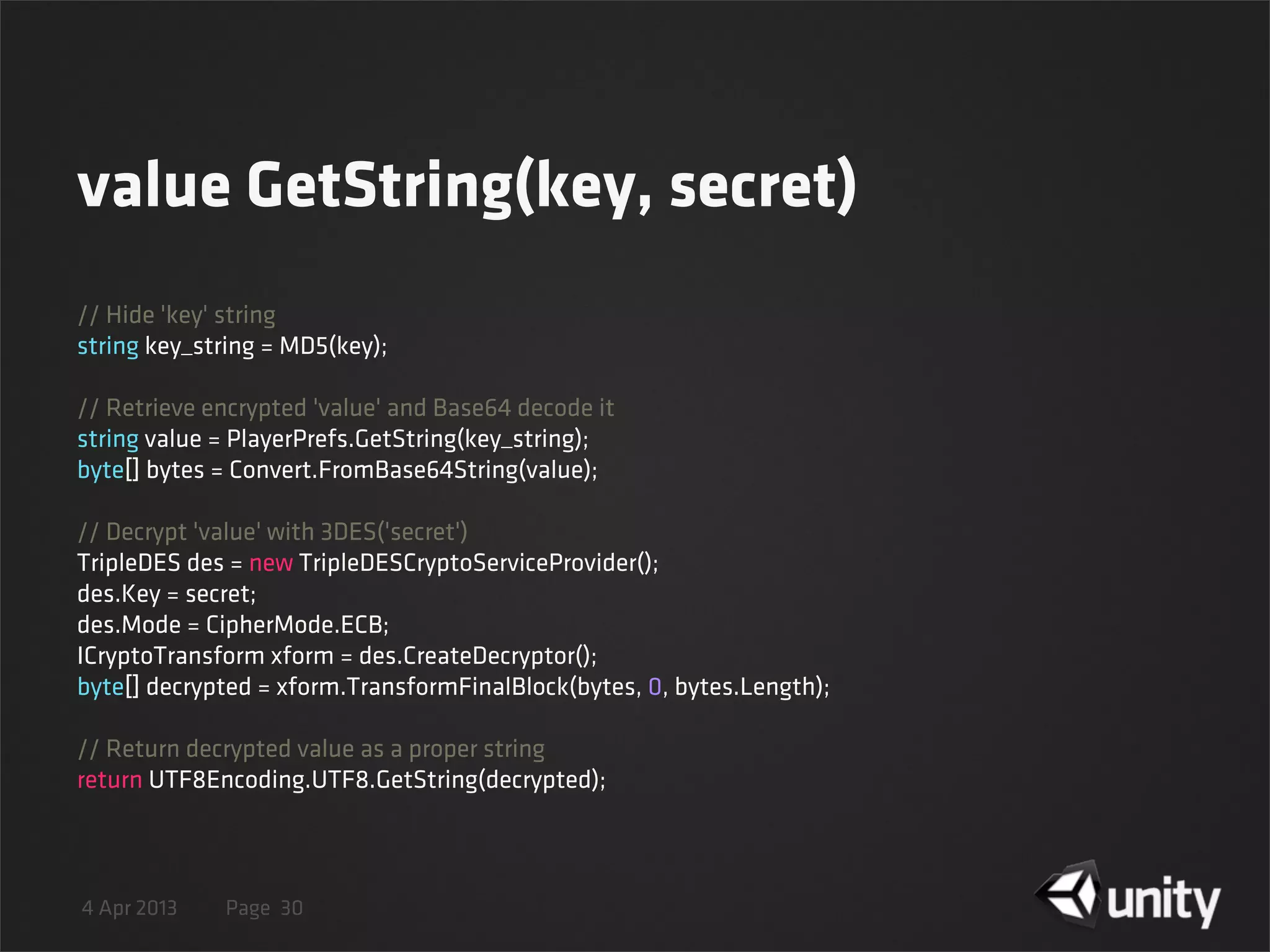 4 Apr 2013 Page
value GetString(key, secret)
30
// Hide 'key' string
string key_string = MD5(key);
// Retrieve encrypted 'value' and Base64 decode it
string value = PlayerPrefs.GetString(key_string);
byte[] bytes = Convert.FromBase64String(value);
// Decrypt 'value' with 3DES('secret')
TripleDES des = new TripleDESCryptoServiceProvider();
des.Key = secret;
des.Mode = CipherMode.ECB;
ICryptoTransform xform = des.CreateDecryptor();
byte[] decrypted = xform.TransformFinalBlock(bytes, 0, bytes.Length);
// Return decrypted value as a proper string
return UTF8Encoding.UTF8.GetString(decrypted);
 