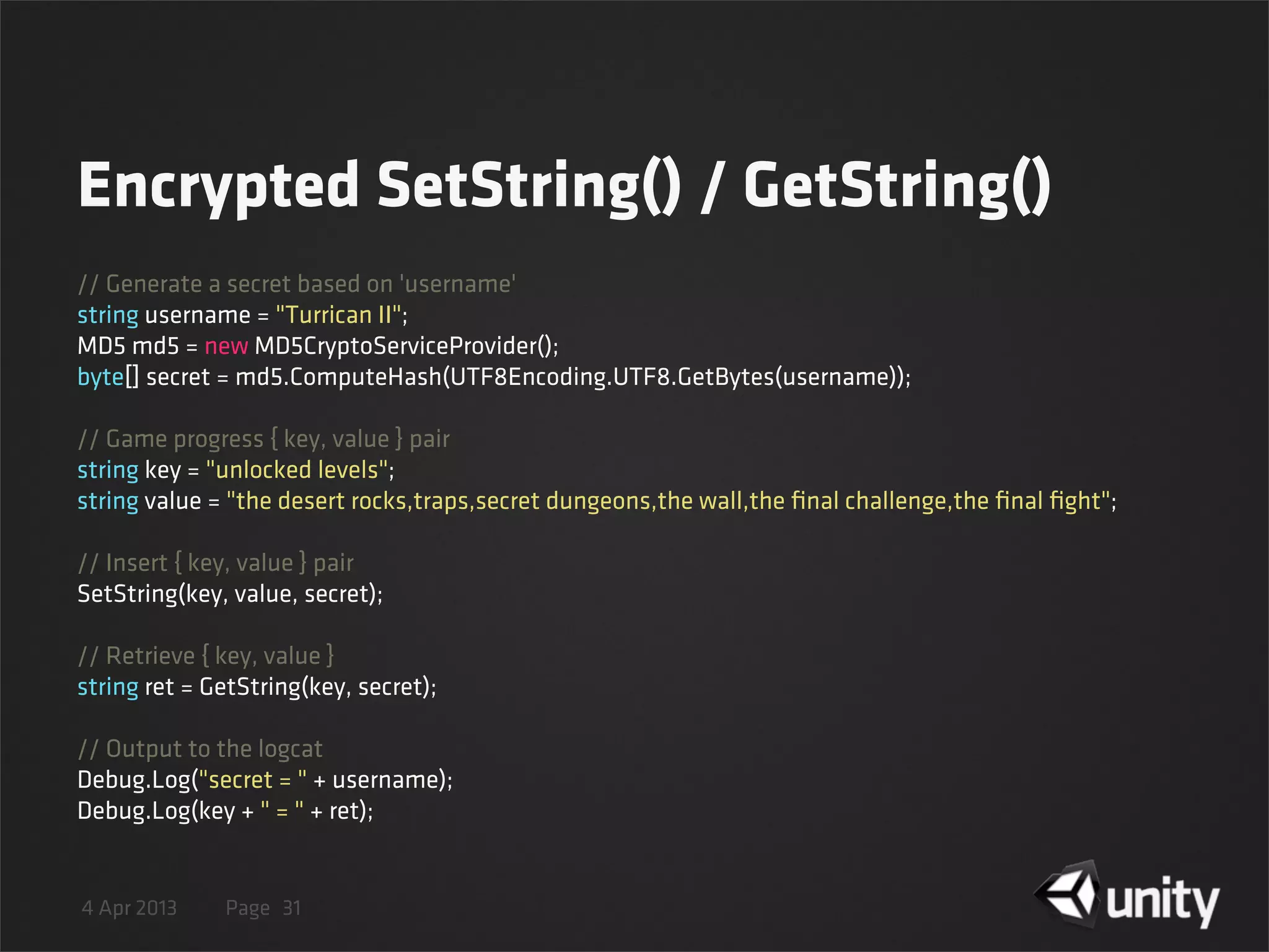 4 Apr 2013 Page
Encrypted SetString() / GetString()
31
// Generate a secret based on 'username'
string username = "Turrican II";
MD5 md5 = new MD5CryptoServiceProvider();
byte[] secret = md5.ComputeHash(UTF8Encoding.UTF8.GetBytes(username));
// Game progress { key, value } pair
string key = "unlocked levels";
string value = "the desert rocks,traps,secret dungeons,the wall,the ﬁnal challenge,the ﬁnal ﬁght";
// Insert { key, value } pair
SetString(key, value, secret);
// Retrieve { key, value }
string ret = GetString(key, secret);
// Output to the logcat
Debug.Log("secret = " + username);
Debug.Log(key + " = " + ret);
 