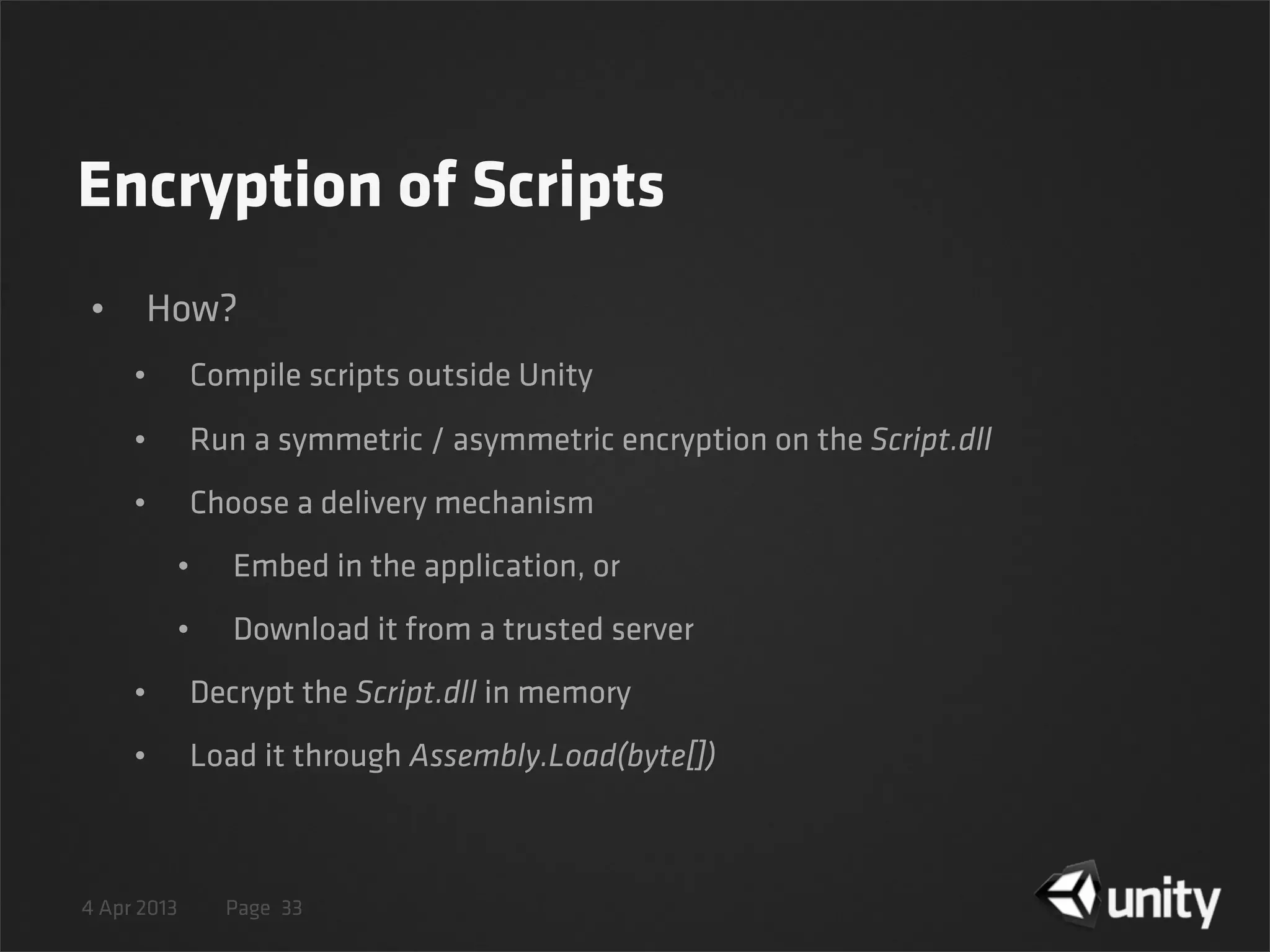 4 Apr 2013 Page
Encryption of Scripts
• How?
• Compile scripts outside Unity
• Run a symmetric / asymmetric encryption on the Script.dll
• Choose a delivery mechanism
• Embed in the application, or
• Download it from a trusted server
• Decrypt the Script.dll in memory
• Load it through Assembly.Load(byte[])
33
 