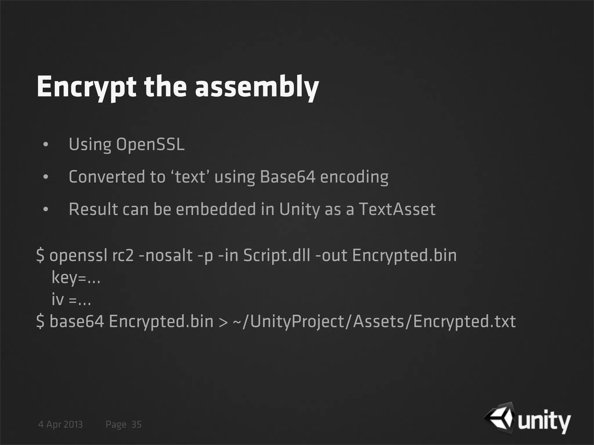 4 Apr 2013 Page
Encrypt the assembly
• Using OpenSSL
• Converted to ‘text’ using Base64 encoding
• Result can be embedded in Unity as a TextAsset
35
$ openssl rc2 -nosalt -p -in Script.dll -out Encrypted.bin
key=...
iv =...
$ base64 Encrypted.bin > ~/UnityProject/Assets/Encrypted.txt
 