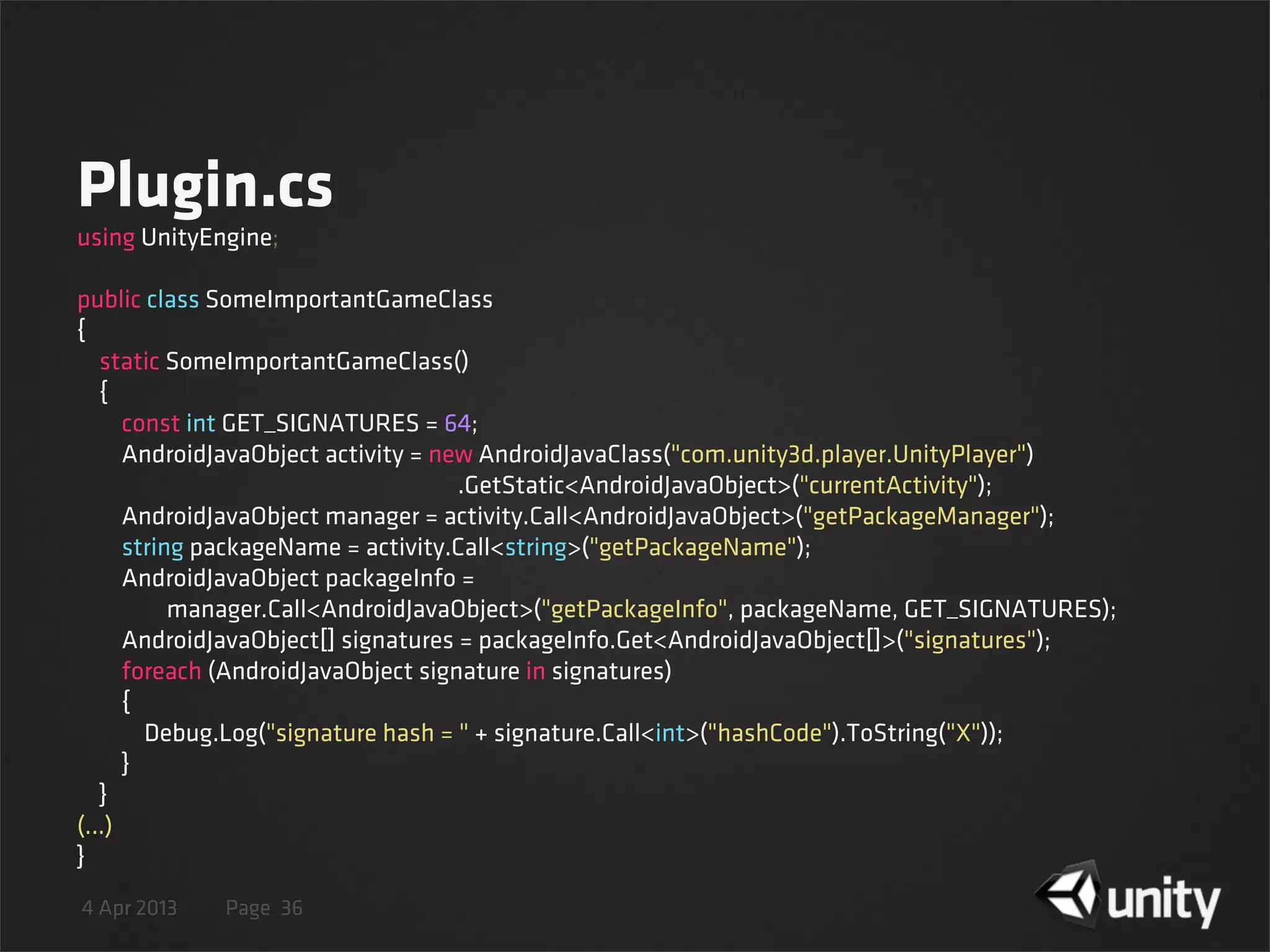 4 Apr 2013 Page
Plugin.cs
36
using UnityEngine;
public class SomeImportantGameClass
{
    static SomeImportantGameClass()
    {
        const int GET_SIGNATURES = 64;
        AndroidJavaObject activity = new AndroidJavaClass("com.unity3d.player.UnityPlayer")
.GetStatic<AndroidJavaObject>("currentActivity");
        AndroidJavaObject manager = activity.Call<AndroidJavaObject>("getPackageManager");
        string packageName = activity.Call<string>("getPackageName");
        AndroidJavaObject packageInfo =
                manager.Call<AndroidJavaObject>("getPackageInfo", packageName, GET_SIGNATURES);
        AndroidJavaObject[] signatures = packageInfo.Get<AndroidJavaObject[]>("signatures");
        foreach (AndroidJavaObject signature in signatures)
        {
            Debug.Log("signature hash = " + signature.Call<int>("hashCode").ToString("X"));
        }
    }
(...)
}
 