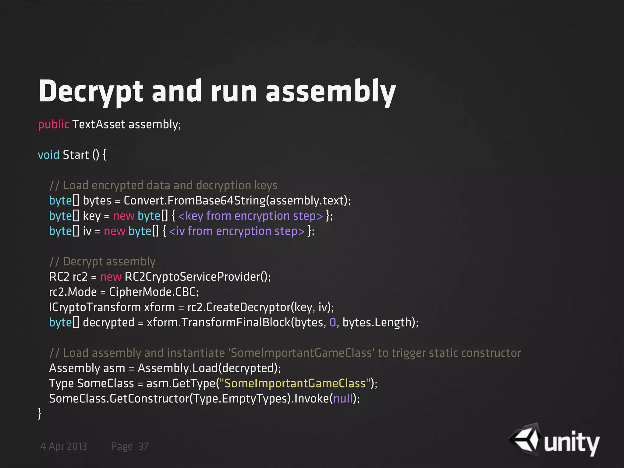 4 Apr 2013 Page
Decrypt and run assembly
37
public TextAsset assembly;
void Start () {
    // Load encrypted data and decryption keys
    byte[] bytes = Convert.FromBase64String(assembly.text);
    byte[] key = new byte[] { <key from encryption step> };
    byte[] iv = new byte[] { <iv from encryption step> };
    // Decrypt assembly
    RC2 rc2 = new RC2CryptoServiceProvider();
    rc2.Mode = CipherMode.CBC;
    ICryptoTransform xform = rc2.CreateDecryptor(key, iv);
    byte[] decrypted = xform.TransformFinalBlock(bytes, 0, bytes.Length);
    // Load assembly and instantiate 'SomeImportantGameClass' to trigger static constructor
    Assembly asm = Assembly.Load(decrypted);
    Type SomeClass = asm.GetType("SomeImportantGameClass");
    SomeClass.GetConstructor(Type.EmptyTypes).Invoke(null);
}
 