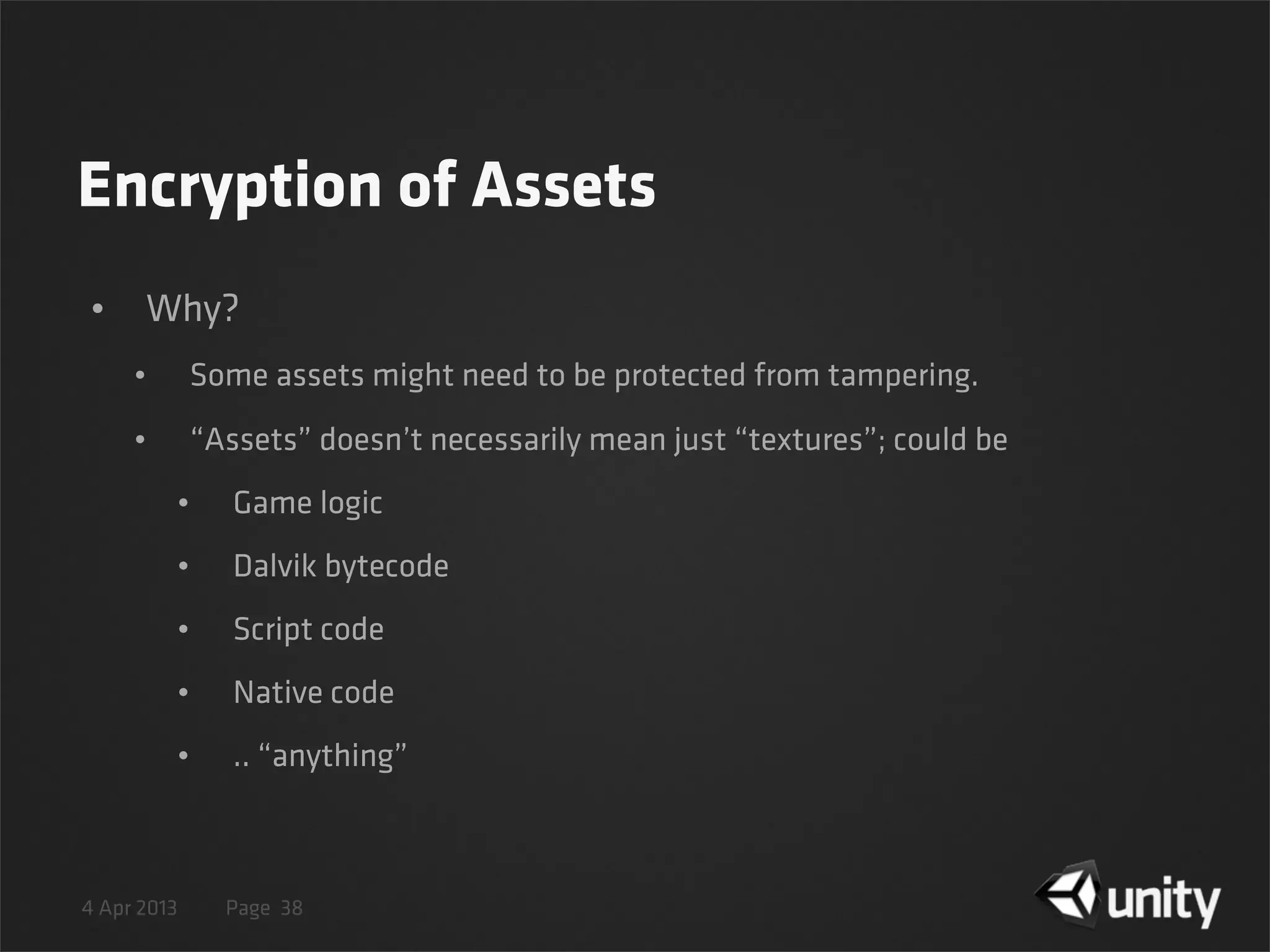 4 Apr 2013 Page
Encryption of Assets
• Why?
• Some assets might need to be protected from tampering.
• “Assets” doesn’t necessarily mean just “textures”; could be
• Game logic
• Dalvik bytecode
• Script code
• Native code
• .. “anything”
38
 