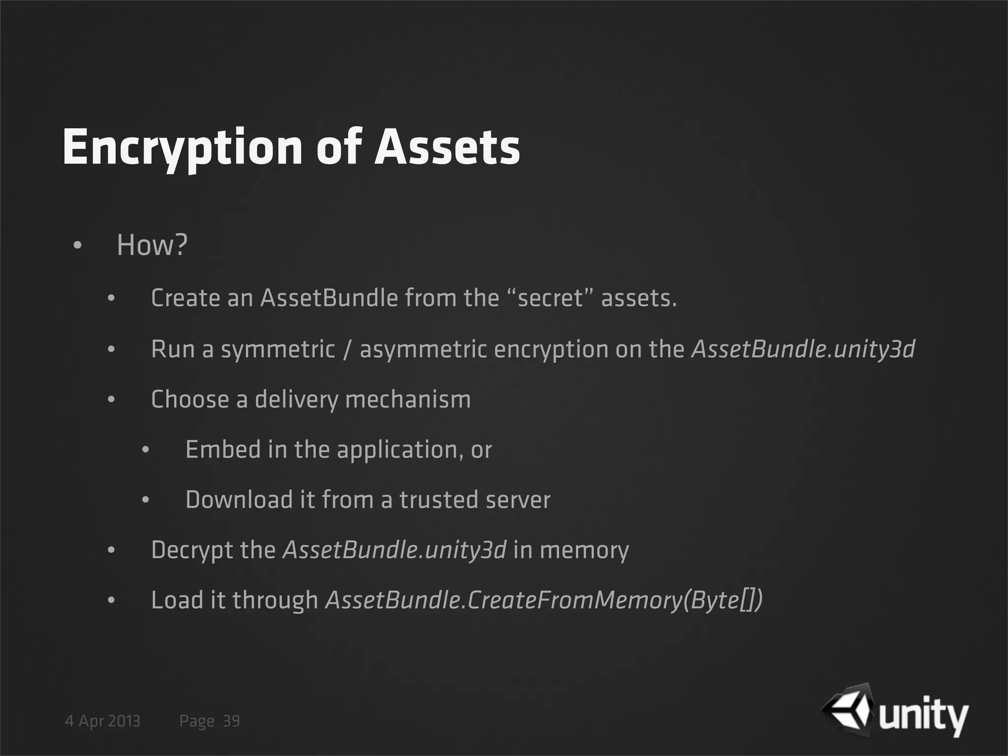 4 Apr 2013 Page
Encryption of Assets
• How?
• Create an AssetBundle from the “secret” assets.
• Run a symmetric / asymmetric encryption on the AssetBundle.unity3d
• Choose a delivery mechanism
• Embed in the application, or
• Download it from a trusted server
• Decrypt the AssetBundle.unity3d in memory
• Load it through AssetBundle.CreateFromMemory(Byte[])
39
 