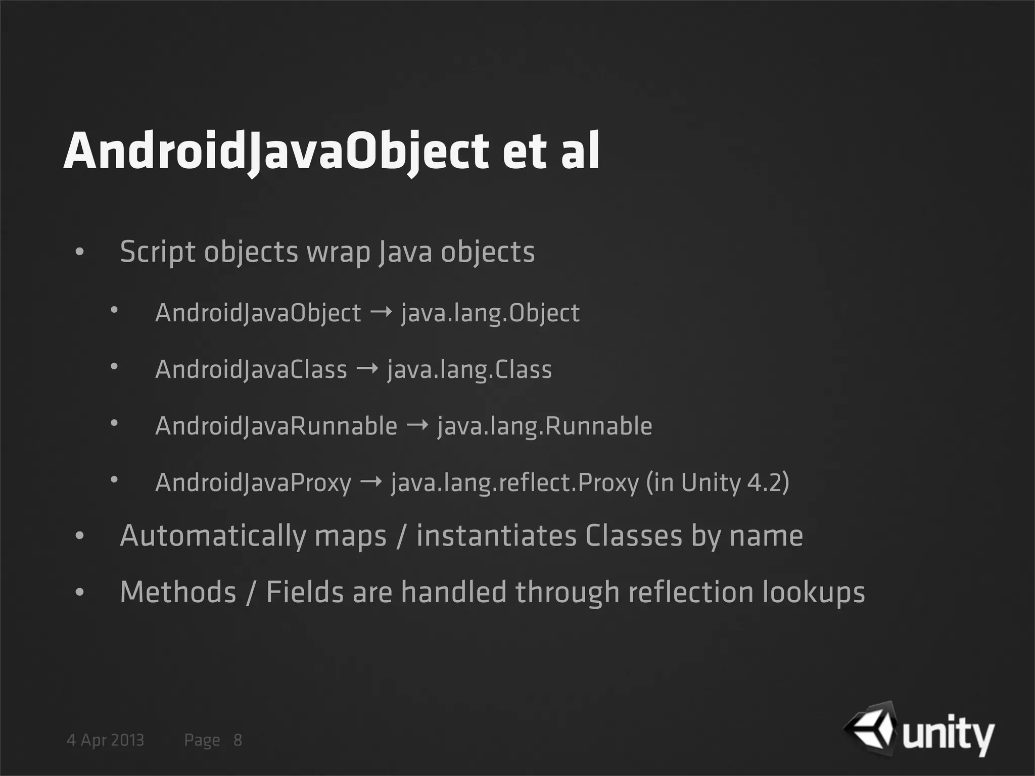 4 Apr 2013 Page
AndroidJavaObject et al
• Script objects wrap Java objects
• AndroidJavaObject → java.lang.Object
• AndroidJavaClass → java.lang.Class
• AndroidJavaRunnable → java.lang.Runnable
• AndroidJavaProxy → java.lang.reﬂect.Proxy (in Unity 4.2)
• Automatically maps / instantiates Classes by name
• Methods / Fields are handled through reﬂection lookups
8
 
