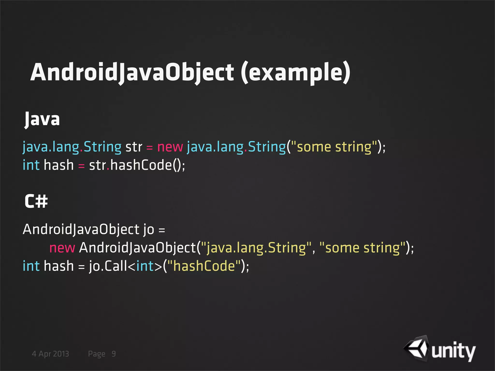 4 Apr 2013 Page 9
java.lang.String str = new java.lang.String("some string");
int hash = str.hashCode();
AndroidJavaObject jo =
        new AndroidJavaObject("java.lang.String", "some string");
int hash = jo.Call<int>("hashCode");
Java
C#
AndroidJavaObject (example)
 