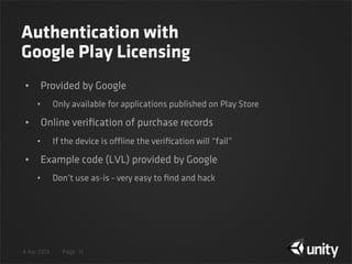 4 Apr 2013 Page
Authentication with
Google Play Licensing
• Provided by Google
• Only available for applications published on Play Store
• Online veriﬁcation of purchase records
• If the device is offline the veriﬁcation will “fail”
• Example code (LVL) provided by Google
• Don’t use as-is - very easy to ﬁnd and hack
11
 