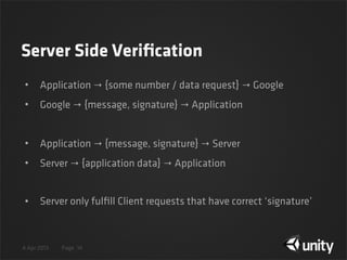4 Apr 2013 Page
Server Side Veriﬁcation
• Application → {some number / data request} → Google
• Google → {message, signature} → Application
• Application → {message, signature} → Server
• Server → {application data} → Application
• Server only fulﬁll Client requests that have correct ‘signature’
14
 