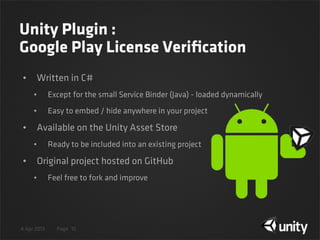 4 Apr 2013 Page
Unity Plugin :
Google Play License Veriﬁcation
• Written in C#
• Except for the small Service Binder (Java) - loaded dynamically
• Easy to embed / hide anywhere in your project
• Available on the Unity Asset Store
• Ready to be included into an existing project
• Original project hosted on GitHub
• Feel free to fork and improve
15
 