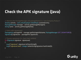 4 Apr 2013 Page
Check the APK signature (Java)
19
// Retrieve the PackageManager and packageName (i.e. 'com.Company.Product')
Activity activity = com.unity3d.player.UnityPlayer.currentActivity;
PackageManager manager = activity.getPackageManager();
String name = activity.getPackageName();
// Fetch APK signature(s)
PackageInfo packageInfo = manager.getPackageInfo(name, PackageManager.GET_SIGNATURES);
Signature[] signatures = packageInfo.signatures;
// Process signatures (i.e. check their validity)
for (Signature signature : signatures)
{
    Log.i("signature", signature.toCharsString());
    Log.i("signature hash", Integer.toHexString(signature.hashCode()));
}
 