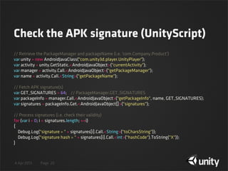 4 Apr 2013 Page
Check the APK signature (UnityScript)
20
// Retrieve the PackageManager and packageName (i.e. 'com.Company.Product')
var unity = new AndroidJavaClass("com.unity3d.player.UnityPlayer");
var activity = unity.GetStatic.<AndroidJavaObject>("currentActivity");
var manager = activity.Call.<AndroidJavaObject>("getPackageManager");
var name = activity.Call.<String>("getPackageName");
// Fetch APK signature(s)
var GET_SIGNATURES = 64;    // PackageManager.GET_SIGNATURES
var packageInfo = manager.Call.<AndroidJavaObject>("getPackageInfo", name, GET_SIGNATURES);
var signatures = packageInfo.Get.<AndroidJavaObject[]>("signatures");
// Process signatures (i.e. check their validity)
for (var i = 0; i < signatures.length; ++i)
{
    Debug.Log("signature = " + signatures[i].Call.<String>("toCharsString"));
    Debug.Log("signature hash = " + signatures[i].Call.<int>("hashCode").ToString("X"));
}
 