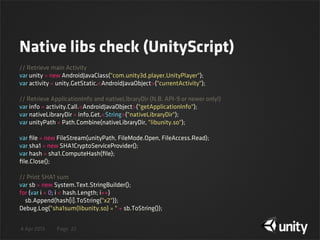 4 Apr 2013 Page
Native libs check (UnityScript)
22
// Retrieve main Activity
var unity = new AndroidJavaClass("com.unity3d.player.UnityPlayer");
var activity = unity.GetStatic.<AndroidJavaObject>("currentActivity");
// Retrieve ApplicationInfo and nativeLibraryDir (N.B. API-9 or newer only!)
var info = activity.Call.<AndroidJavaObject>("getApplicationInfo");
var nativeLibraryDir = info.Get.<String>("nativeLibraryDir");
var unityPath = Path.Combine(nativeLibraryDir, "libunity.so");
var ﬁle = new FileStream(unityPath, FileMode.Open, FileAccess.Read);
var sha1 = new SHA1CryptoServiceProvider();
var hash = sha1.ComputeHash(ﬁle);
ﬁle.Close();
// Print SHA1 sum
var sb = new System.Text.StringBuilder();
for (var i = 0; i < hash.Length; i++)
    sb.Append(hash[i].ToString("x2"));
Debug.Log("sha1sum(libunity.so) = " + sb.ToString());
 