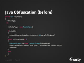 4 Apr 2013 Page
Java Obfuscation (before)
25
private void playVideo()
{
    doCleanUp();
    try
    {
        mMediaPlayer = new MediaPlayer();
        if (mIsURL)
        {
            mMediaPlayer.setDataSource(mContext, Uri.parse(mFileName));
        }
        else if (mVideoLength != 0)
        {
            FileInputStream ﬁle = new FileInputStream(mFileName);
            mMediaPlayer.setDataSource(ﬁle.getFD(), mVideoOffset, mVideoLength);
            ﬁle.close();
        }
        else
        {
(...)
 
