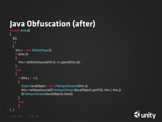 4 Apr 2013 Page
Java Obfuscation (after)
26
private void a()
{
    b();
    try
    {
        this.r = new MediaPlayer();
        if (this.h)
        {
            this.r.setDataSource(this.b, Uri.parse(this.e));
        }
        else
        {
            if (this.j != 0L)
            {
                Object localObject = new FileInputStream(this.e);
                this.r.setDataSource(((FileInputStream)localObject).getFD(), this.i, this.j);
                ((FileInputStream)localObject).close();
            }
            else
            {
(...)
 