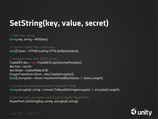 4 Apr 2013 Page
SetString(key, value, secret)
29
// Hide 'key' string
string key_string = MD5(key);
// Convert 'value' into a byte array
byte[] bytes = UTF8Encoding.UTF8.GetBytes(value);
// Encrypt 'value' with 3DES('secret')
TripleDES des = new TripleDESCryptoServiceProvider();
des.Key = secret;
des.Mode = CipherMode.ECB;
ICryptoTransform xform = des.CreateEncryptor();
byte[] encrypted = xform.TransformFinalBlock(bytes, 0, bytes.Length);
// Convert encrypted array into a "readable" string
string encrypted_string = Convert.ToBase64String(encrypted, 0, encrypted.Length);
// Set the { key, encrypted value } pair in regular PlayerPrefs
PlayerPrefs.SetString(key_string, encrypted_string);
 