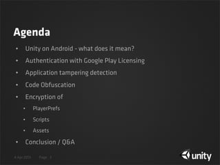 4 Apr 2013 Page
Agenda
• Unity on Android - what does it mean?
• Authentication with Google Play Licensing
• Application tampering detection
• Code Obfuscation
• Encryption of
• PlayerPrefs
• Scripts
• Assets
• Conclusion / Q&A
3
 
