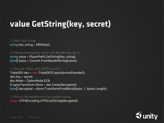 4 Apr 2013 Page
value GetString(key, secret)
30
// Hide 'key' string
string key_string = MD5(key);
// Retrieve encrypted 'value' and Base64 decode it
string value = PlayerPrefs.GetString(key_string);
byte[] bytes = Convert.FromBase64String(value);
// Decrypt 'value' with 3DES('secret')
TripleDES des = new TripleDESCryptoServiceProvider();
des.Key = secret;
des.Mode = CipherMode.ECB;
ICryptoTransform xform = des.CreateDecryptor();
byte[] decrypted = xform.TransformFinalBlock(bytes, 0, bytes.Length);
// Return decrypted value as a proper string
return UTF8Encoding.UTF8.GetString(decrypted);
 