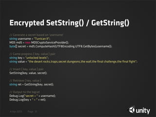 4 Apr 2013 Page
Encrypted SetString() / GetString()
31
// Generate a secret based on 'username'
string username = "Turrican II";
MD5 md5 = new MD5CryptoServiceProvider();
byte[] secret = md5.ComputeHash(UTF8Encoding.UTF8.GetBytes(username));
// Game progress { key, value } pair
string key = "unlocked levels";
string value = "the desert rocks,traps,secret dungeons,the wall,the ﬁnal challenge,the ﬁnal ﬁght";
// Insert { key, value } pair
SetString(key, value, secret);
// Retrieve { key, value }
string ret = GetString(key, secret);
// Output to the logcat
Debug.Log("secret = " + username);
Debug.Log(key + " = " + ret);
 