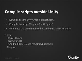 4 Apr 2013 Page
Compile scripts outside Unity
• Download Mono (www.mono-project.com)
• Compile the script (Plugin.cs) with ‘gmcs’
• Reference the UnityEngine.dll assembly to access to Unity
34
$ gmcs
-target:library
-out:Script.dll
-r:AndroidPlayer/Managed/UnityEngine.dll
Plugin.cs
 