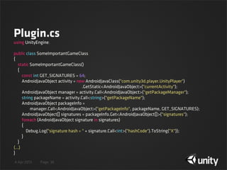 4 Apr 2013 Page
Plugin.cs
36
using UnityEngine;
public class SomeImportantGameClass
{
    static SomeImportantGameClass()
    {
        const int GET_SIGNATURES = 64;
        AndroidJavaObject activity = new AndroidJavaClass("com.unity3d.player.UnityPlayer")
.GetStatic<AndroidJavaObject>("currentActivity");
        AndroidJavaObject manager = activity.Call<AndroidJavaObject>("getPackageManager");
        string packageName = activity.Call<string>("getPackageName");
        AndroidJavaObject packageInfo =
                manager.Call<AndroidJavaObject>("getPackageInfo", packageName, GET_SIGNATURES);
        AndroidJavaObject[] signatures = packageInfo.Get<AndroidJavaObject[]>("signatures");
        foreach (AndroidJavaObject signature in signatures)
        {
            Debug.Log("signature hash = " + signature.Call<int>("hashCode").ToString("X"));
        }
    }
(...)
}
 