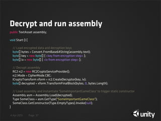4 Apr 2013 Page
Decrypt and run assembly
37
public TextAsset assembly;
void Start () {
    // Load encrypted data and decryption keys
    byte[] bytes = Convert.FromBase64String(assembly.text);
    byte[] key = new byte[] { <key from encryption step> };
    byte[] iv = new byte[] { <iv from encryption step> };
    // Decrypt assembly
    RC2 rc2 = new RC2CryptoServiceProvider();
    rc2.Mode = CipherMode.CBC;
    ICryptoTransform xform = rc2.CreateDecryptor(key, iv);
    byte[] decrypted = xform.TransformFinalBlock(bytes, 0, bytes.Length);
    // Load assembly and instantiate 'SomeImportantGameClass' to trigger static constructor
    Assembly asm = Assembly.Load(decrypted);
    Type SomeClass = asm.GetType("SomeImportantGameClass");
    SomeClass.GetConstructor(Type.EmptyTypes).Invoke(null);
}
 