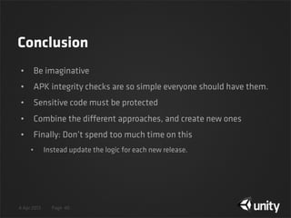 4 Apr 2013 Page
Conclusion
• Be imaginative
• APK integrity checks are so simple everyone should have them.
• Sensitive code must be protected
• Combine the different approaches, and create new ones
• Finally: Don’t spend too much time on this
• Instead update the logic for each new release.
40
 